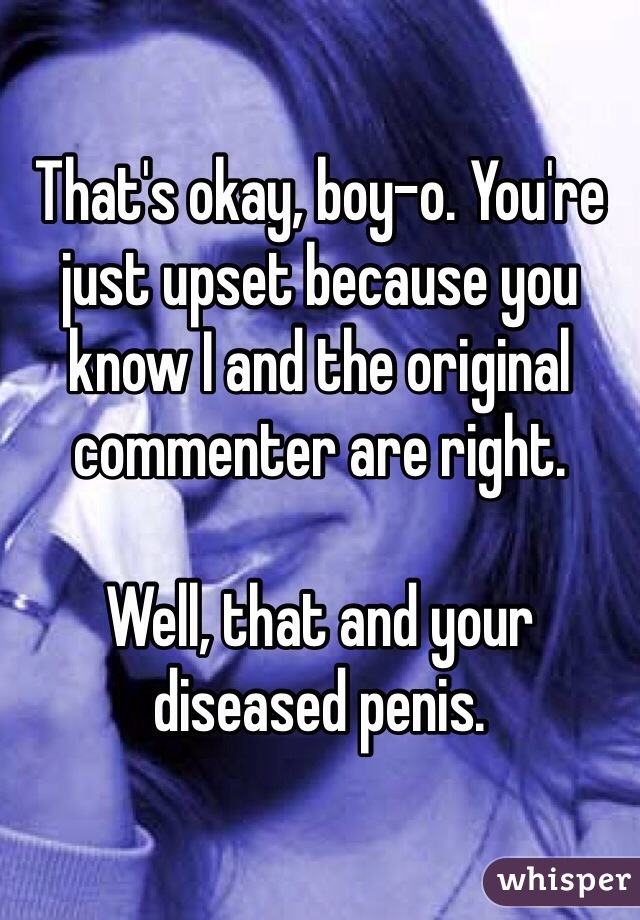 That's okay, boy-o. You're just upset because you know I and the original commenter are right. 

Well, that and your diseased penis.