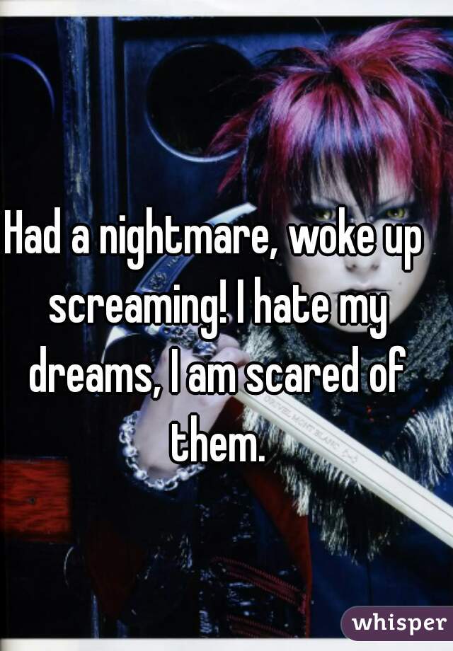 Had a nightmare, woke up screaming! I hate my dreams, I am scared of them.