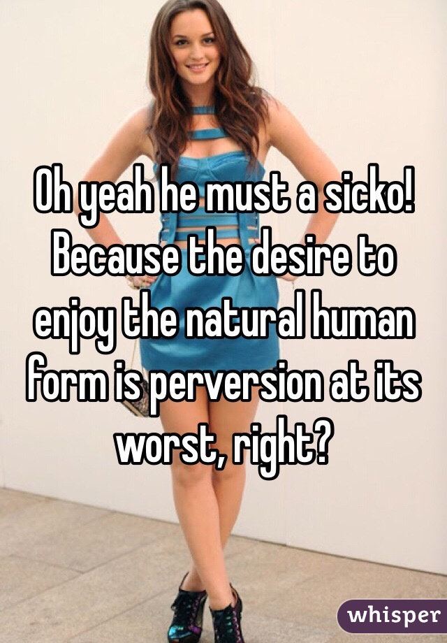 Oh yeah he must a sicko! Because the desire to enjoy the natural human form is perversion at its worst, right?