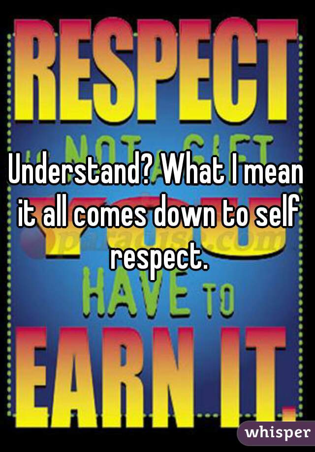 Understand? What I mean it all comes down to self respect.