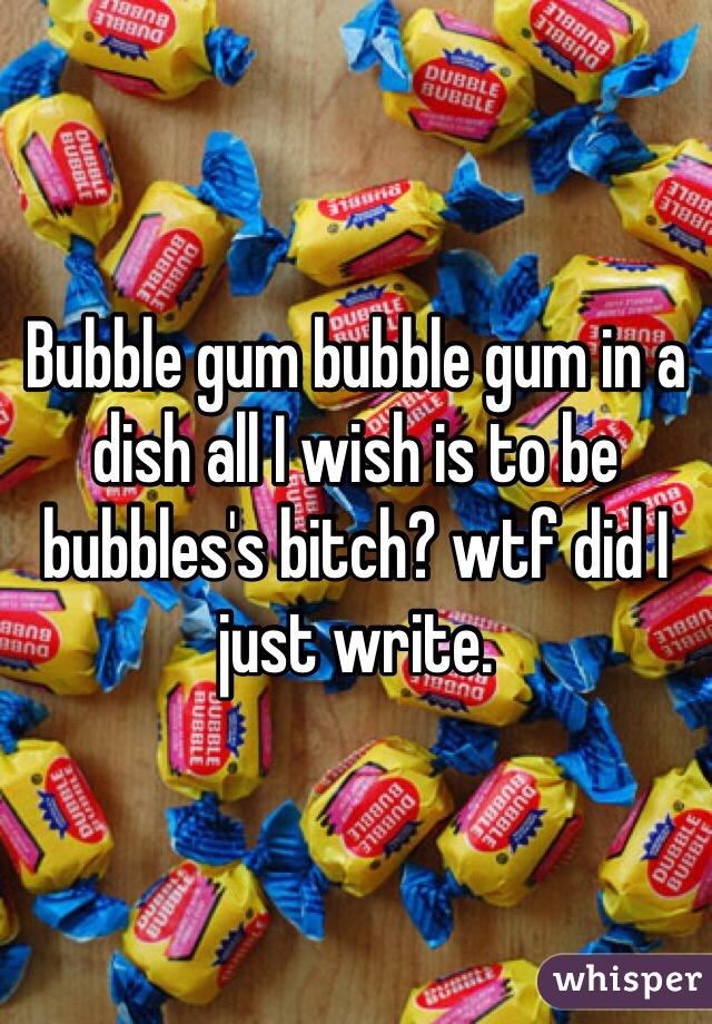 Bubble gum bubble gum in a dish all I wish is to be bubbles's bitch? wtf did I just write. 