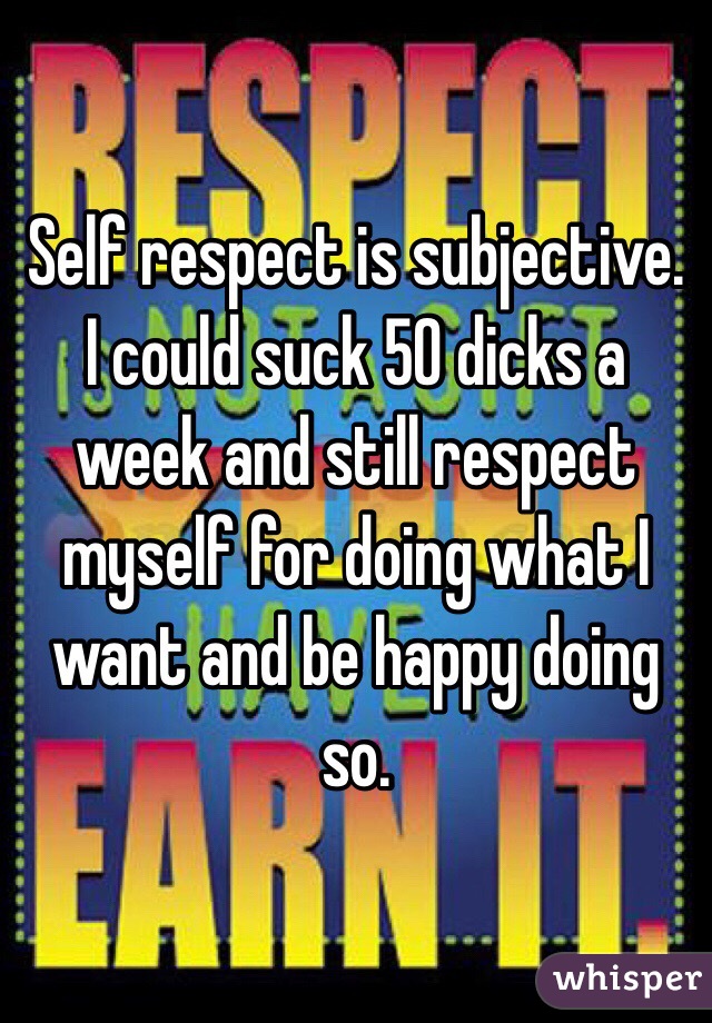 Self respect is subjective. I could suck 50 dicks a week and still respect myself for doing what I want and be happy doing so. 