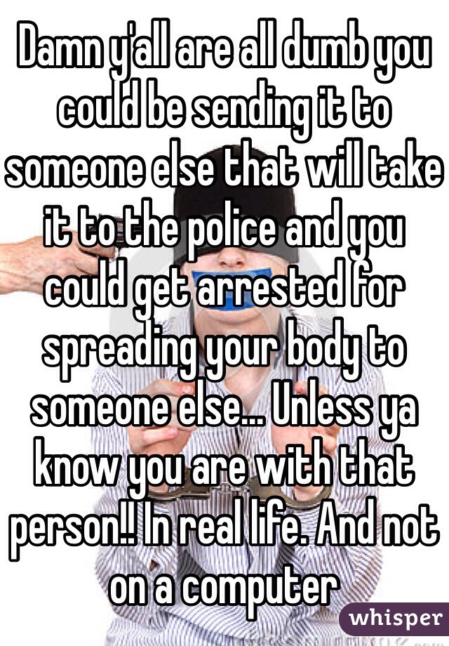 Damn y'all are all dumb you could be sending it to someone else that will take it to the police and you could get arrested for spreading your body to someone else... Unless ya know you are with that person!! In real life. And not on a computer 