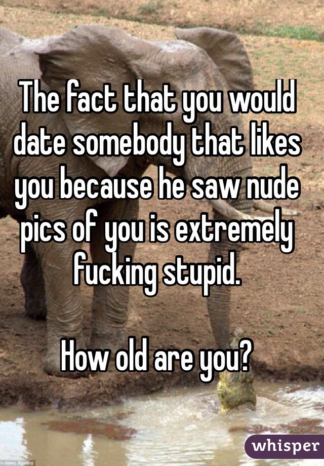 The fact that you would date somebody that likes you because he saw nude pics of you is extremely fucking stupid.  

How old are you?  
