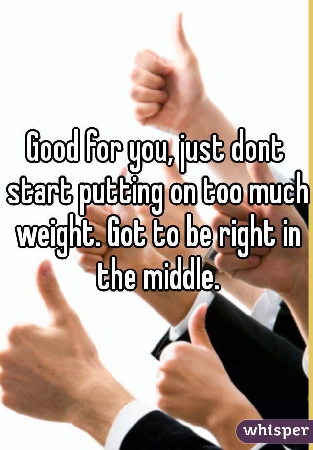 good-for-you-just-dont-start-putting-on-too-much-weight-got-to-be