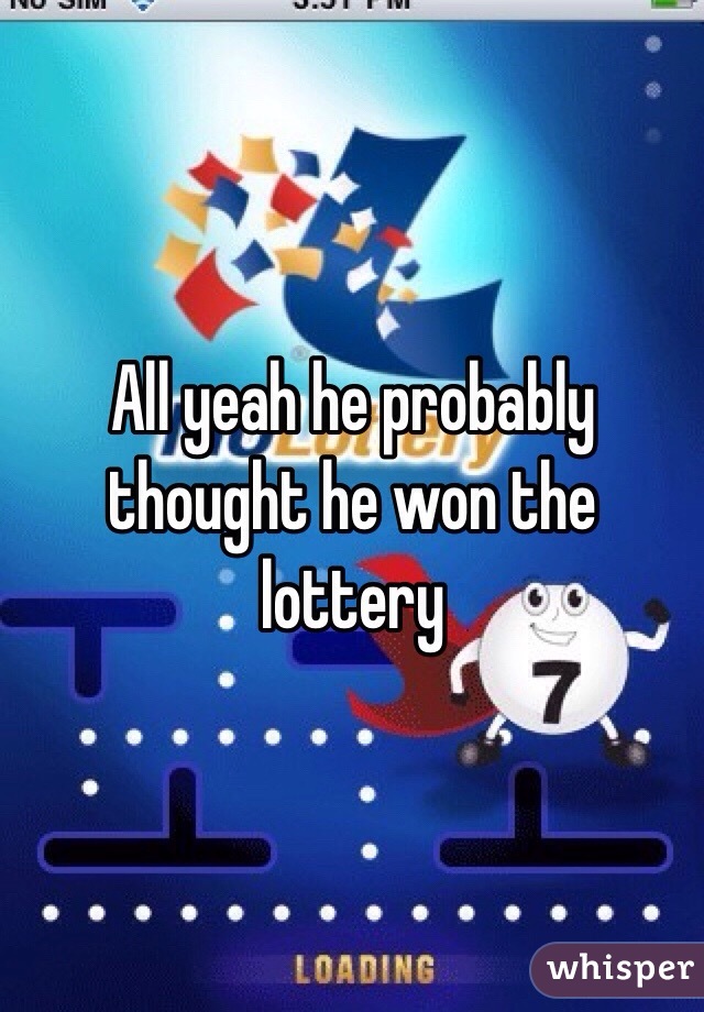 All yeah he probably thought he won the lottery