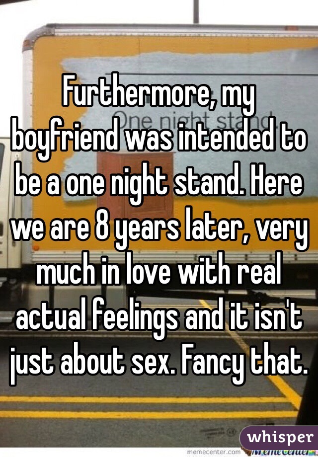 Furthermore, my boyfriend was intended to be a one night stand. Here we are 8 years later, very much in love with real actual feelings and it isn't just about sex. Fancy that. 