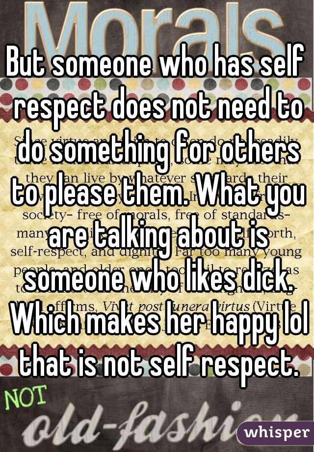 But someone who has self respect does not need to do something for others to please them. What you are talking about is someone who likes dick. Which makes her happy lol that is not self respect.