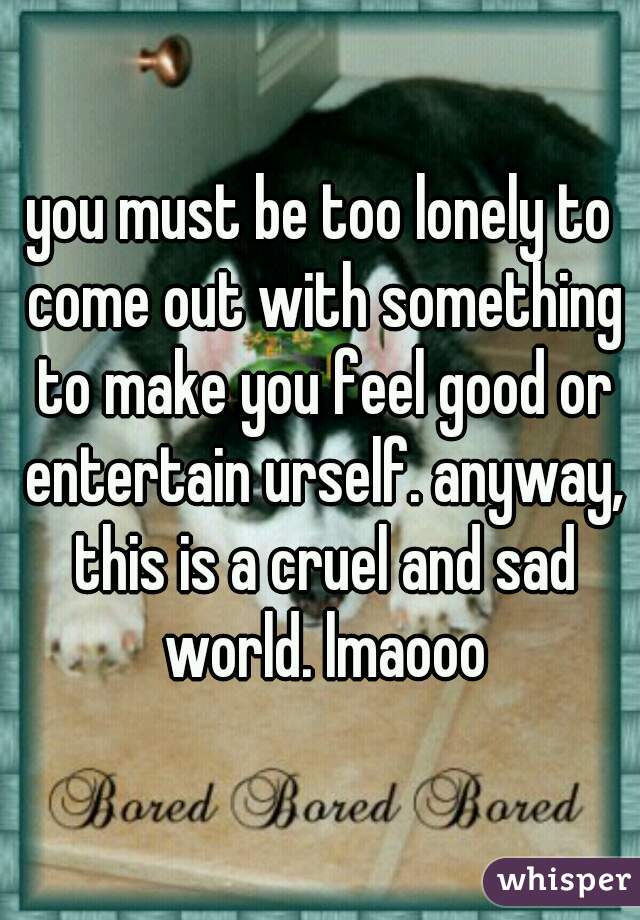 you must be too lonely to come out with something to make you feel good or entertain urself. anyway, this is a cruel and sad world. lmaooo