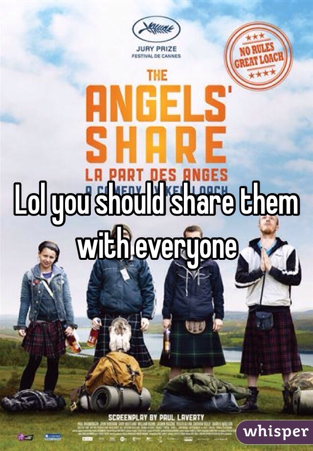 Lol you should share them with everyone 