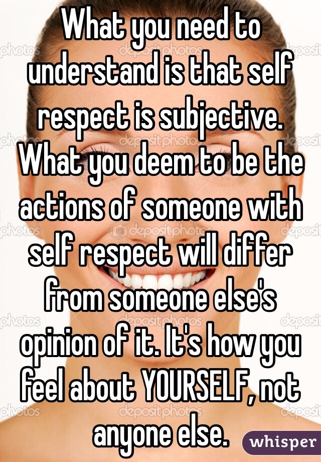 What you need to understand is that self respect is subjective. What you deem to be the actions of someone with self respect will differ from someone else's opinion of it. It's how you feel about YOURSELF, not anyone else. 