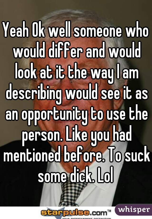 Yeah Ok well someone who would differ and would look at it the way I am describing would see it as an opportunity to use the
 person. Like you had mentioned before. To suck some dick. Lol 