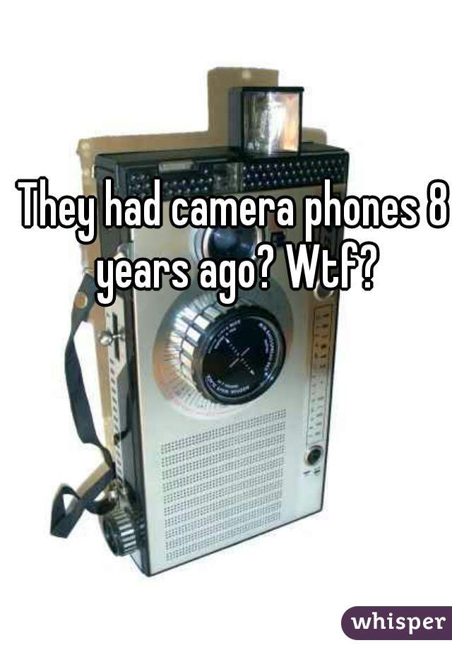 They had camera phones 8 years ago? Wtf?