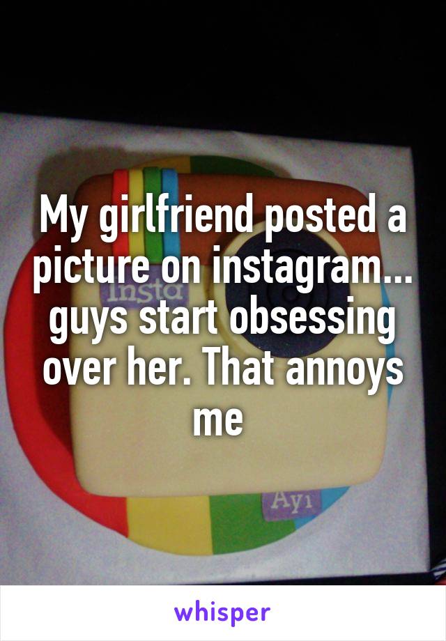 My girlfriend posted a picture on instagram... guys start obsessing over her. That annoys me 