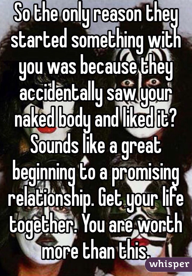 So the only reason they started something with you was because they accidentally saw your naked body and liked it? Sounds like a great beginning to a promising relationship. Get your life together. You are worth more than this.