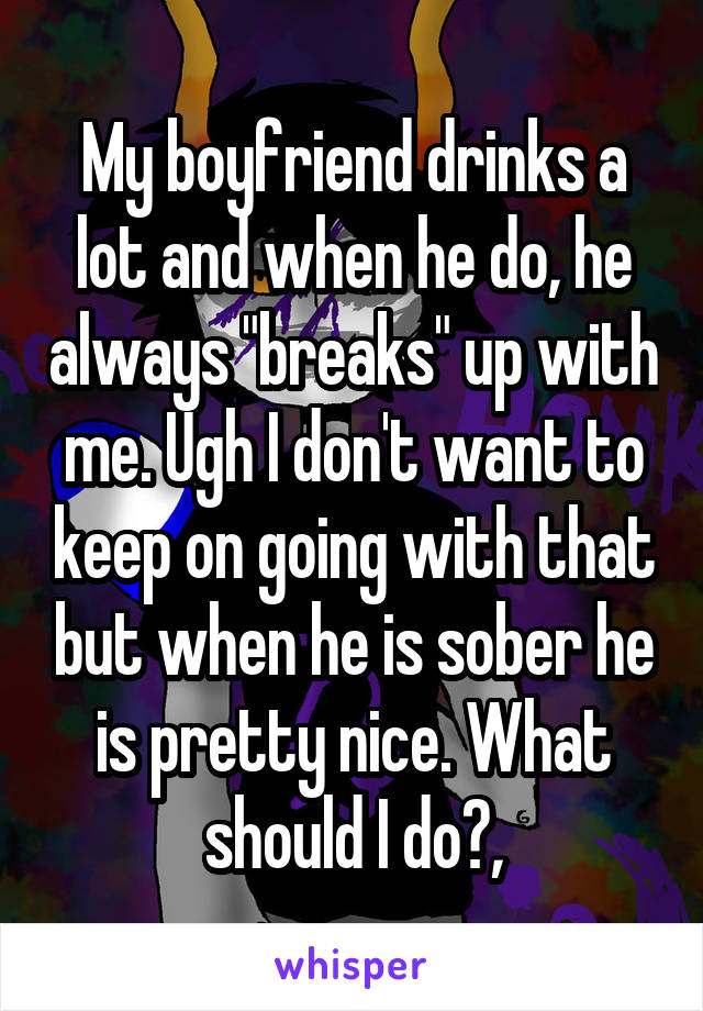 My boyfriend drinks a lot and when he do, he always "breaks" up with me. Ugh I don't want to keep on going with that but when he is sober he is pretty nice. What should I do?,