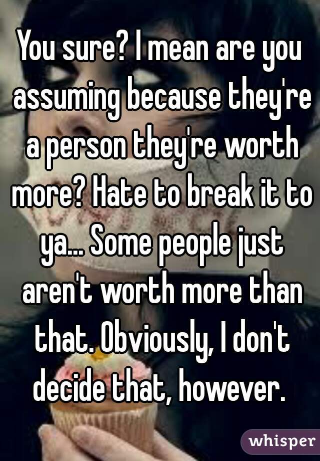 You sure? I mean are you assuming because they're a person they're worth more? Hate to break it to ya... Some people just aren't worth more than that. Obviously, I don't decide that, however. 