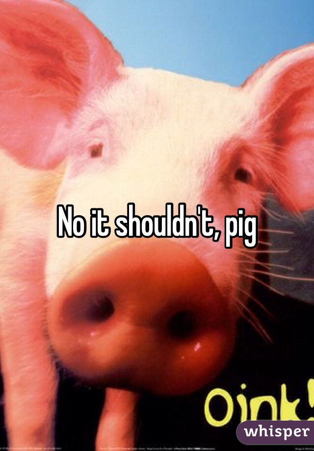 No it shouldn't, pig