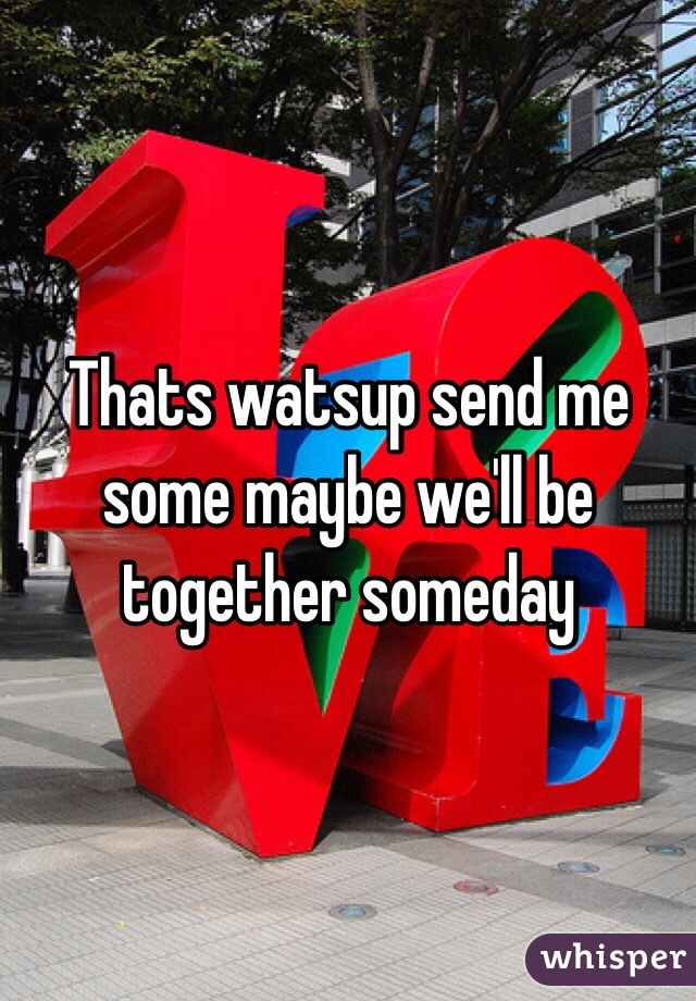 Thats watsup send me some maybe we'll be together someday