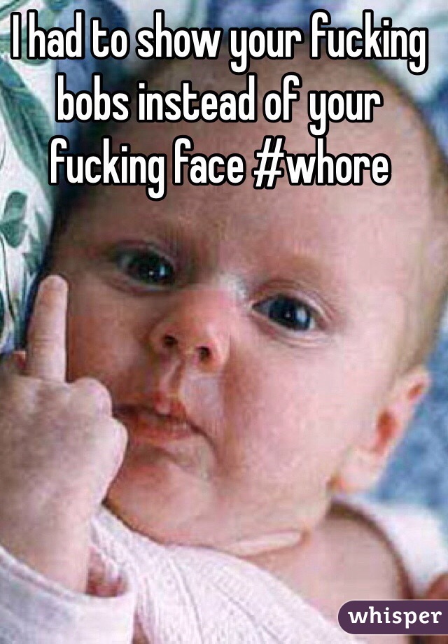 I had to show your fucking bobs instead of your fucking face #whore 