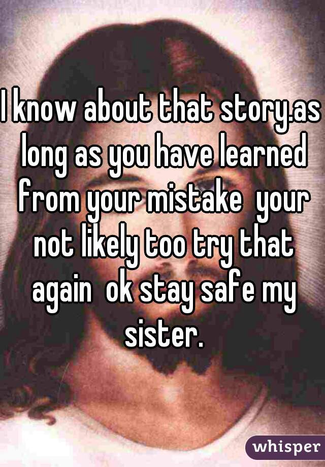 I know about that story.as long as you have learned from your mistake  your not likely too try that again  ok stay safe my sister.