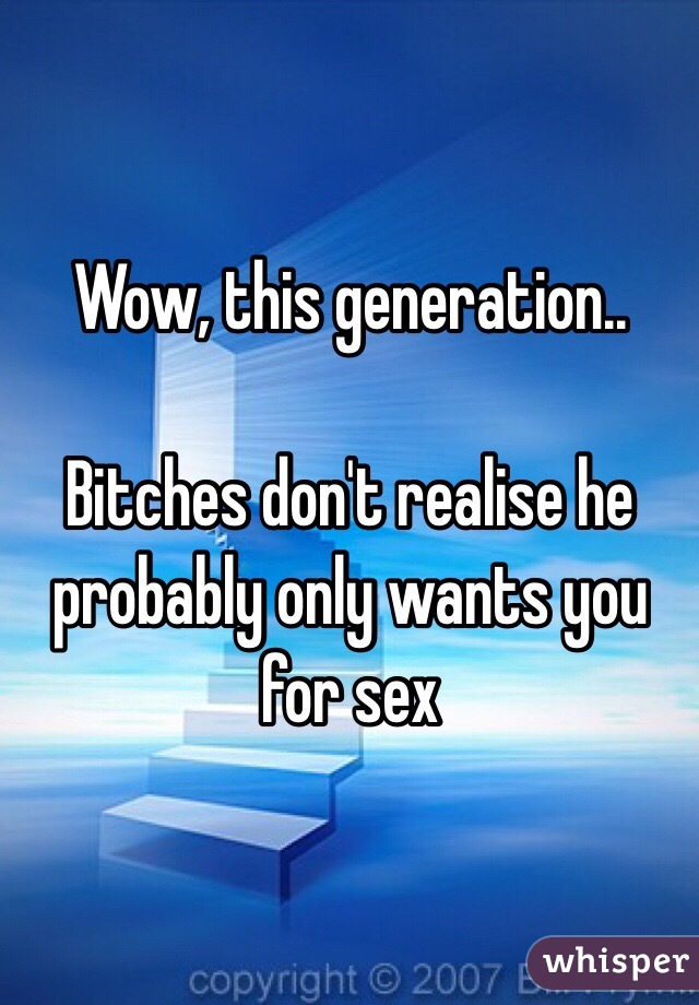 Wow, this generation..

Bitches don't realise he probably only wants you for sex