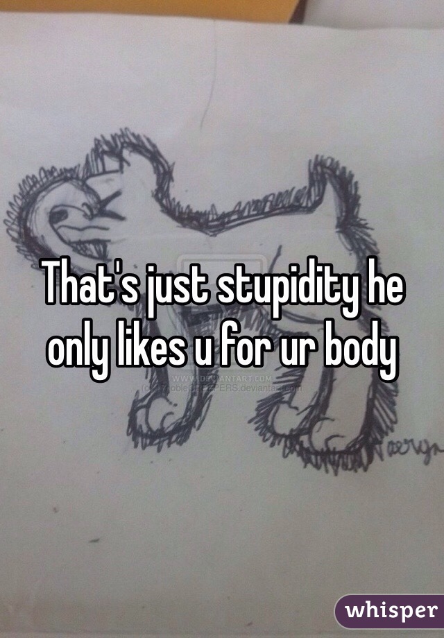 That's just stupidity he only likes u for ur body