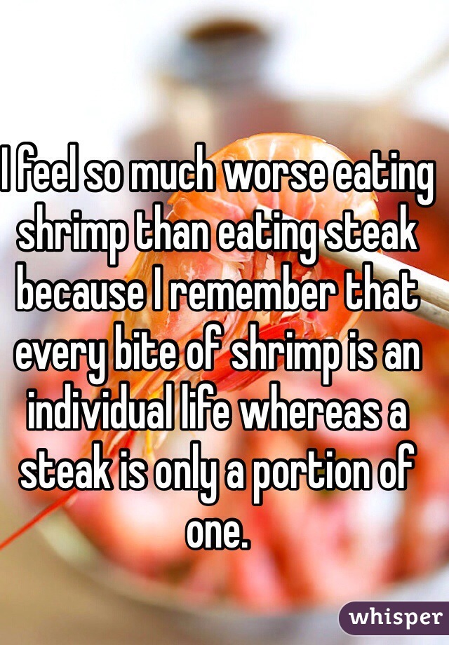 I feel so much worse eating shrimp than eating steak because I remember that every bite of shrimp is an individual life whereas a steak is only a portion of one.