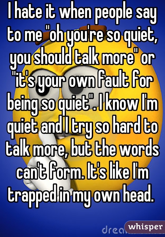 I hate it when people say to me "oh you're so quiet, you should talk more" or "it's your own fault for being so quiet". I know I'm quiet and I try so hard to talk more, but the words can't form. It's like I'm trapped in my own head. 