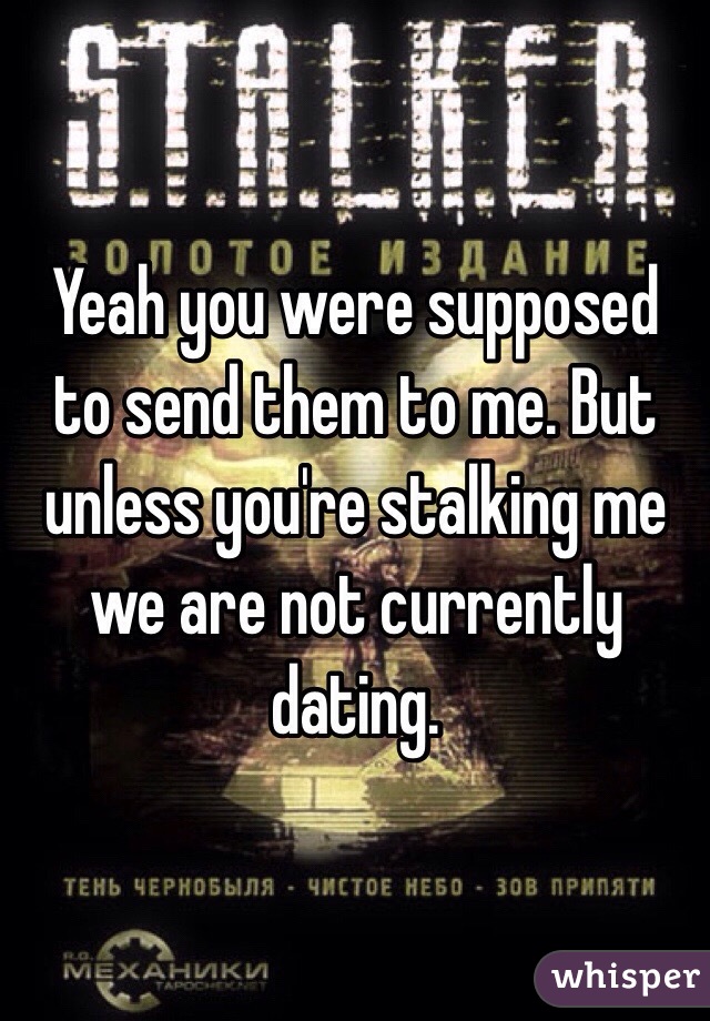 Yeah you were supposed to send them to me. But unless you're stalking me we are not currently dating.