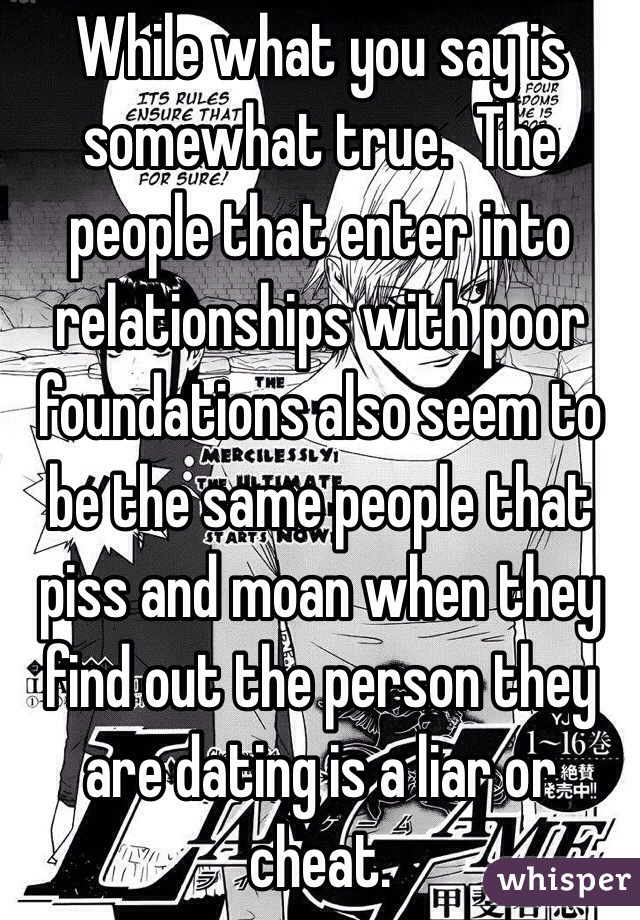 While what you say is somewhat true.  The people that enter into relationships with poor foundations also seem to be the same people that piss and moan when they find out the person they are dating is a liar or cheat.