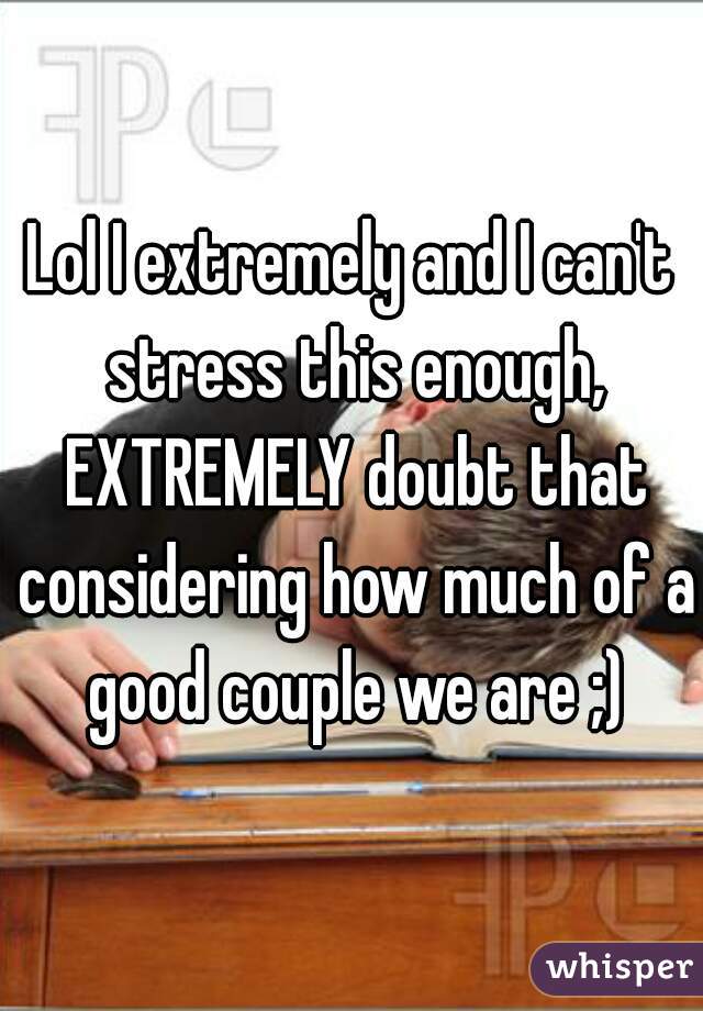 Lol I extremely and I can't stress this enough, EXTREMELY doubt that considering how much of a good couple we are ;)