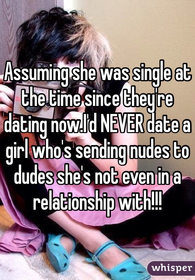 Assuming she was single at the time since they're dating now.I'd NEVER date a girl who's sending nudes to dudes she's not even in a relationship with!!!