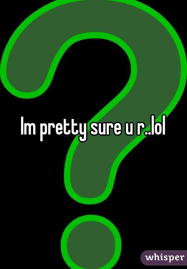 Im pretty sure u r..lol