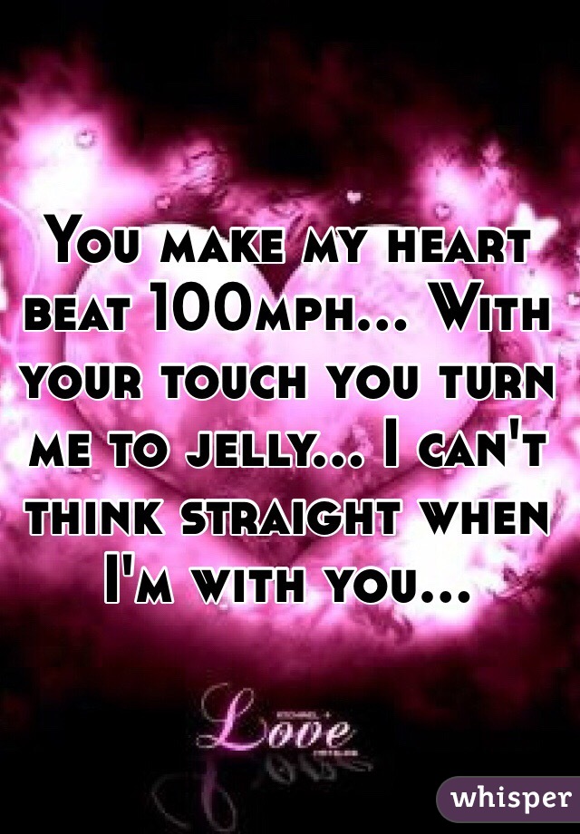 You make my heart beat 100mph... With your touch you turn me to jelly... I can't think straight when I'm with you... 