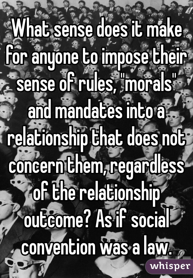 What sense does it make for anyone to impose their sense of rules, "morals" and mandates into a relationship that does not concern them, regardless of the relationship outcome? As if social convention was a law. 