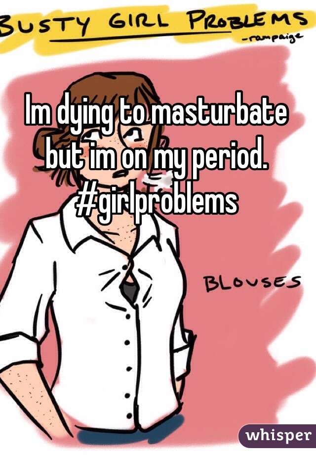 Im dying to masturbate but im on my period. #girlproblems