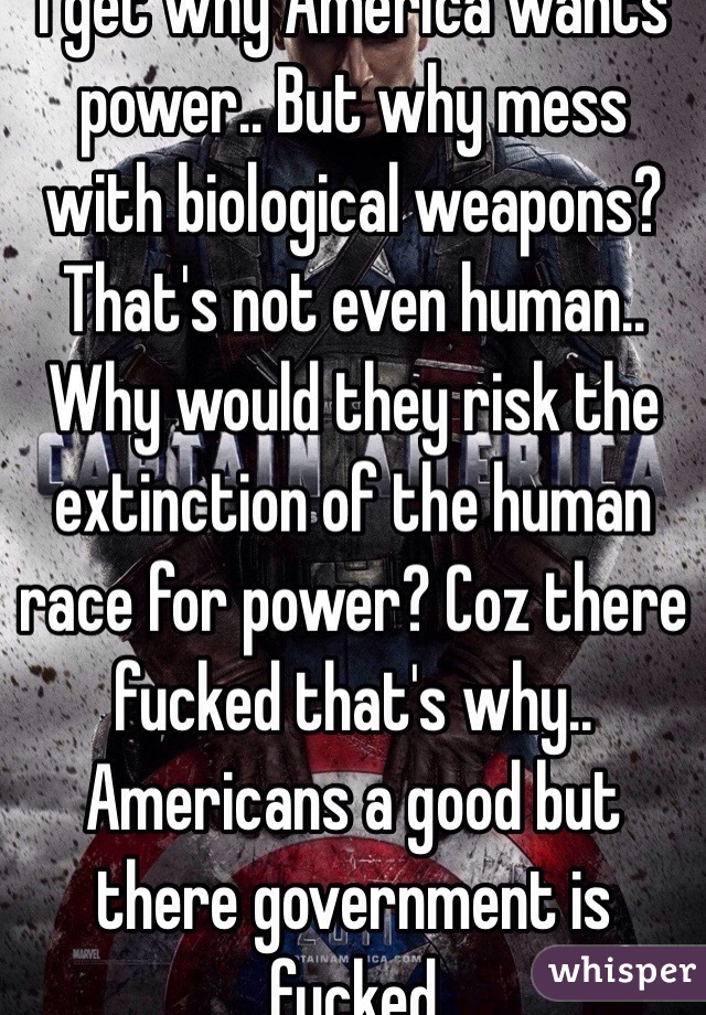 I get why America wants power.. But why mess with biological weapons? That's not even human.. Why would they risk the extinction of the human race for power? Coz there fucked that's why.. Americans a good but there government is fucked