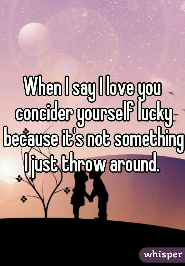 When I say I love you concider yourself lucky because it's not something I just throw around. 
