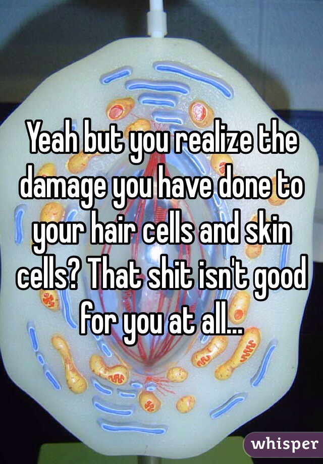 Yeah but you realize the damage you have done to your hair cells and skin cells? That shit isn't good for you at all...