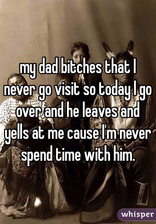my dad bitches that I never go visit so today I go over and he leaves and yells at me cause I'm never spend time with him. 