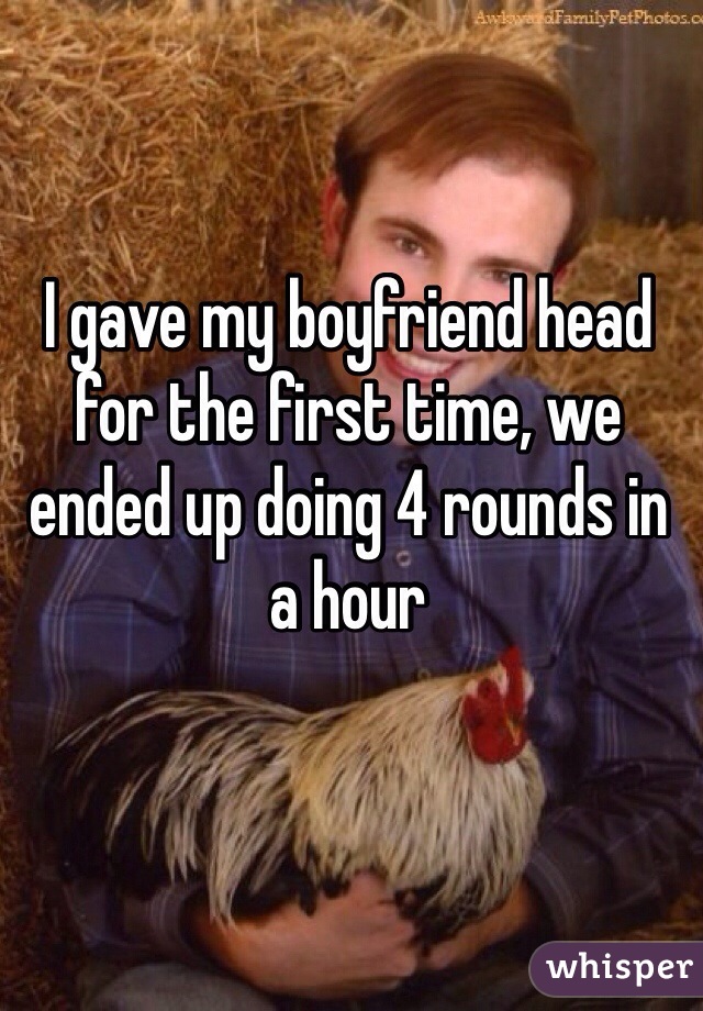 I gave my boyfriend head for the first time, we ended up doing 4 rounds in a hour