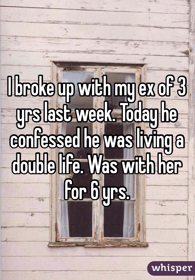 I broke up with my ex of 3 yrs last week. Today he confessed he was living a double life. Was with her for 6 yrs. 