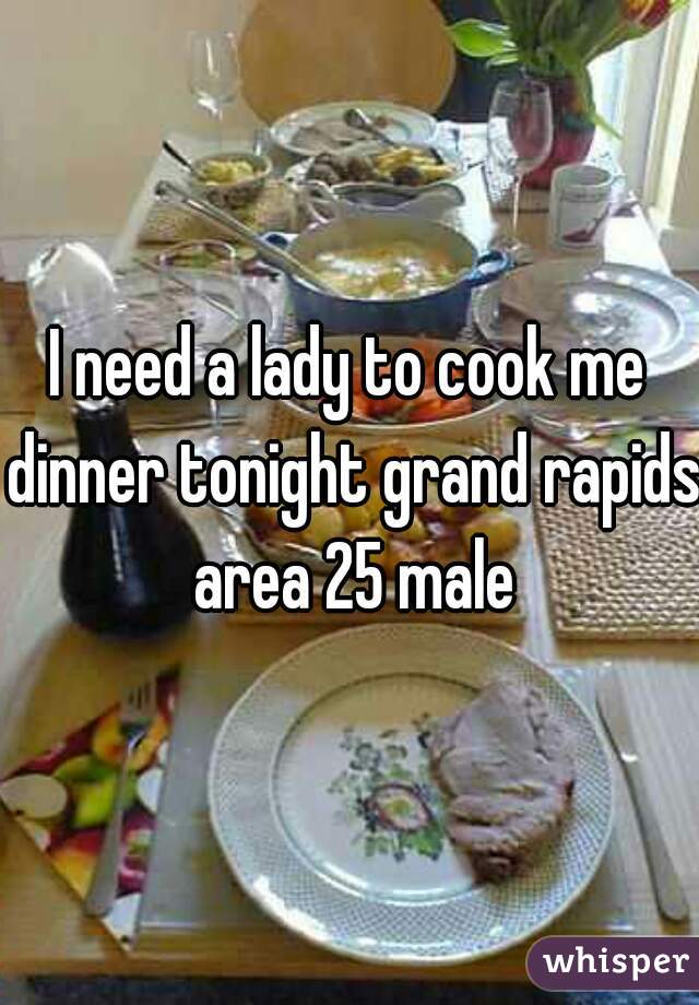 I need a lady to cook me dinner tonight grand rapids area 25 male