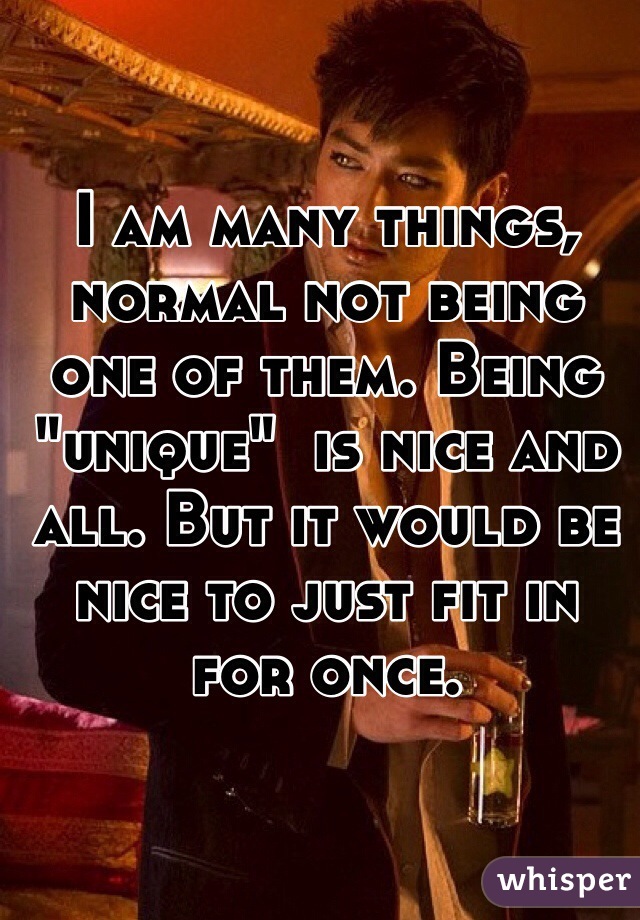 I am many things, normal not being one of them. Being "unique"  is nice and all. But it would be nice to just fit in for once. 

