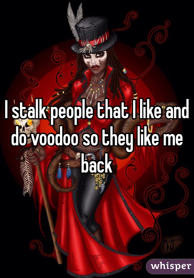 I stalk people that I like and do voodoo so they like me back