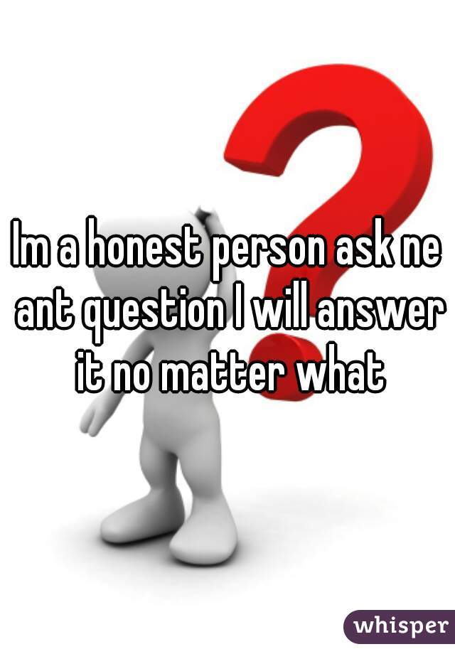 Im a honest person ask ne ant question I will answer it no matter what