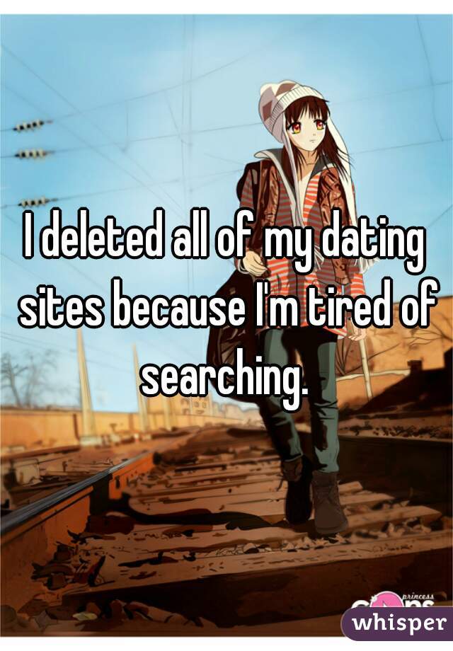 I deleted all of my dating sites because I'm tired of searching. 