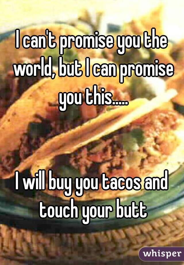 I can't promise you the world, but I can promise you this.....


I will buy you tacos and touch your butt