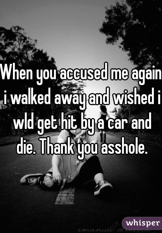 When you accused me again i walked away and wished i wld get hit by a car and die. Thank you asshole.